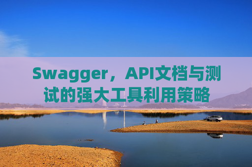 Swagger,API文档与测试的强大工具利用策略 Swagger,API文档与测试的强大工具利用策略